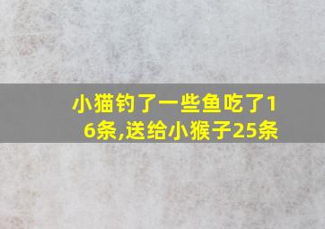 小猫钓了一些鱼吃了16条,送给小猴子25条