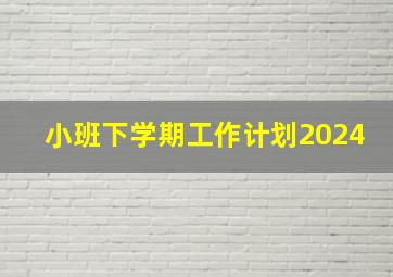 小班下学期工作计划2024