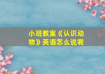 小班教案《认识动物》英语怎么说呢