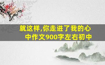 就这样,你走进了我的心中作文900字左右初中