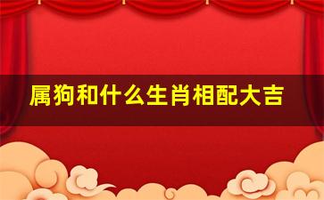 属狗和什么生肖相配大吉