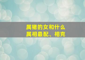 属猪的女和什么属相最配、相克