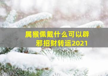 属猴佩戴什么可以辟邪招财转运2021