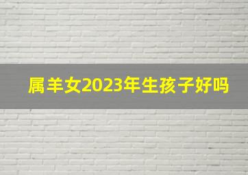 属羊女2023年生孩子好吗