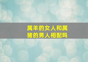 属羊的女人和属猪的男人相配吗