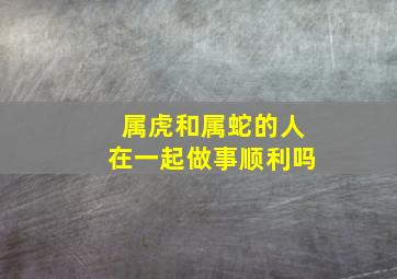 属虎和属蛇的人在一起做事顺利吗