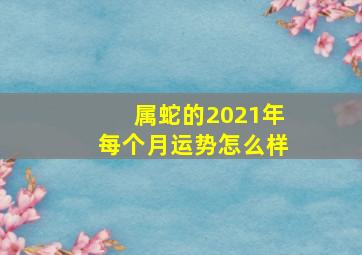 属蛇的2021年每个月运势怎么样