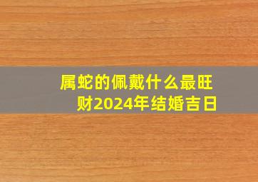 属蛇的佩戴什么最旺财2024年结婚吉日