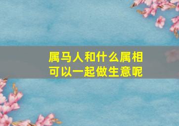 属马人和什么属相可以一起做生意呢