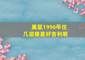 属鼠1996年住几层楼最好吉利呢