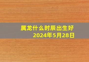 属龙什么时辰出生好2024年5月28日