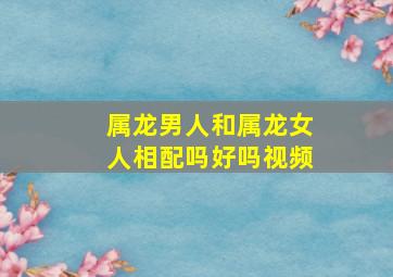 属龙男人和属龙女人相配吗好吗视频