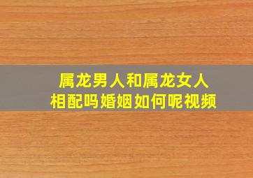 属龙男人和属龙女人相配吗婚姻如何呢视频