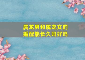 属龙男和属龙女的婚配能长久吗好吗