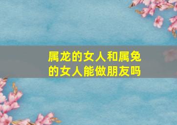 属龙的女人和属兔的女人能做朋友吗