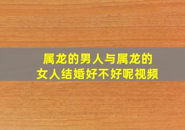 属龙的男人与属龙的女人结婚好不好呢视频