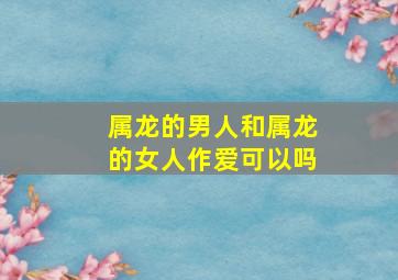 属龙的男人和属龙的女人作爱可以吗