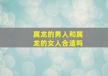 属龙的男人和属龙的女人合适吗