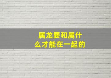 属龙要和属什么才能在一起的