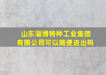 山东淄博特种工业集团有限公司可以随便进出吗