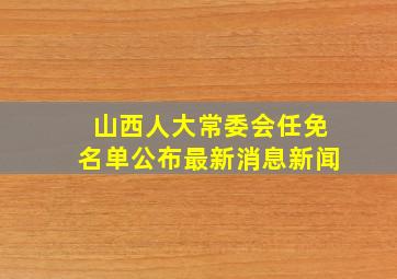 山西人大常委会任免名单公布最新消息新闻