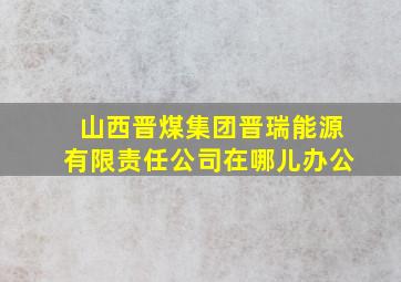 山西晋煤集团晋瑞能源有限责任公司在哪儿办公