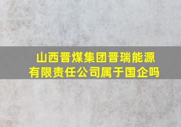 山西晋煤集团晋瑞能源有限责任公司属于国企吗