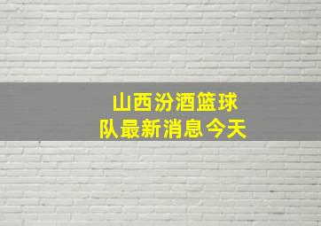 山西汾酒篮球队最新消息今天