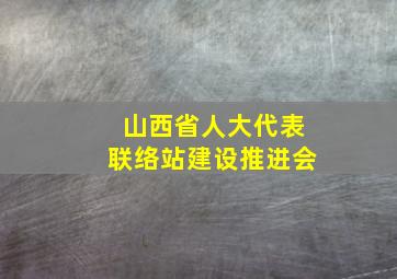 山西省人大代表联络站建设推进会