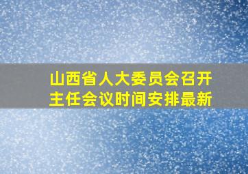 山西省人大委员会召开主任会议时间安排最新