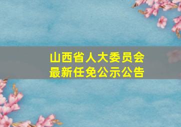 山西省人大委员会最新任免公示公告