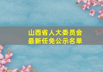 山西省人大委员会最新任免公示名单