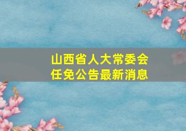 山西省人大常委会任免公告最新消息