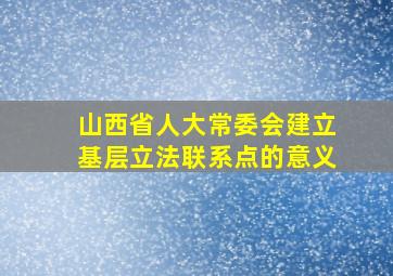 山西省人大常委会建立基层立法联系点的意义