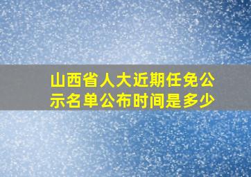 山西省人大近期任免公示名单公布时间是多少