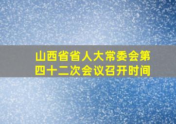 山西省省人大常委会第四十二次会议召开时间