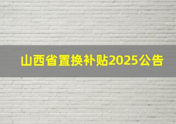 山西省置换补贴2025公告