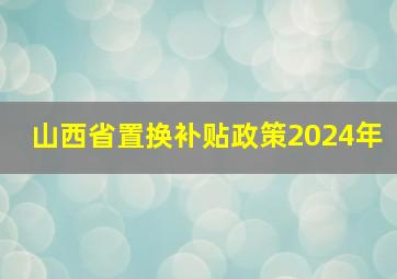 山西省置换补贴政策2024年