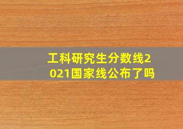 工科研究生分数线2021国家线公布了吗