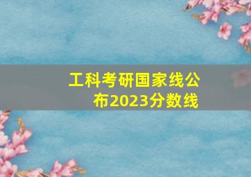 工科考研国家线公布2023分数线