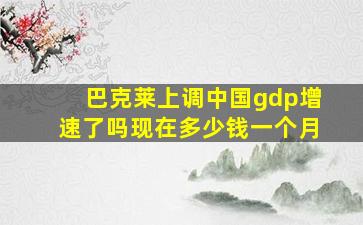 巴克莱上调中国gdp增速了吗现在多少钱一个月