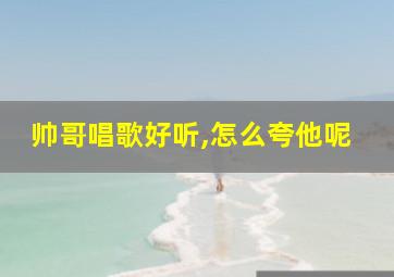 帅哥唱歌好听,怎么夸他呢