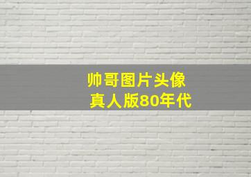 帅哥图片头像真人版80年代