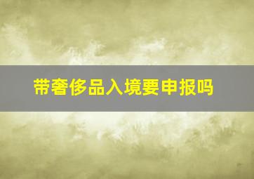 带奢侈品入境要申报吗