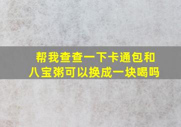 帮我查查一下卡通包和八宝粥可以换成一块喝吗