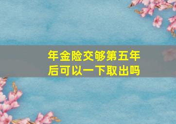 年金险交够第五年后可以一下取出吗