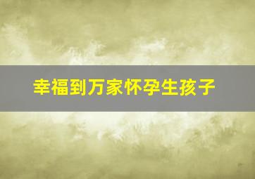 幸福到万家怀孕生孩子