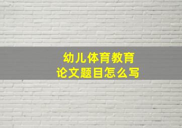 幼儿体育教育论文题目怎么写