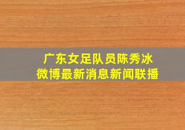 广东女足队员陈秀冰微博最新消息新闻联播