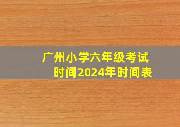 广州小学六年级考试时间2024年时间表